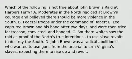 Which of the following is not true about John Brown's Raid at Harpers Ferry? A. Moderates in the North rejoiced at Brown's courage and believed there should be more violence in the South. B. Federal troops under the command of Robert E. Lee captured Brown and his band after two days, and were then tried for treason, convicted, and hanged. C. Southern whites saw the raid as proof of the North's true intentions - to use slave revolts to destroy the South. D. John Brown was a radical abolitionist who wanted to use guns from the arsenal to arm Virginia's slaves, expecting them to rise up and revolt.