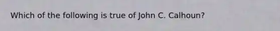 Which of the following is true of John C. Calhoun?