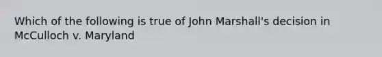 Which of the following is true of John Marshall's decision in McCulloch v. Maryland