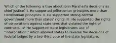 Which of the following is true about John Marshall's decisions as chief justice? I. He supported Jeffersonian principles more than Hamiltonian principles. II. He supported strong central government more than states' rights. III. He supported the rights of corporations against state laws that violated the right of contracts. IV. He supported state legislatures use of "interposition," which allowed states to reverse the decisions of federal judges by a two-third vote of the state legislature.