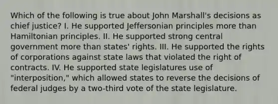 Which of the following is true about John Marshall's decisions as chief justice? I. He supported Jeffersonian principles more than Hamiltonian principles. II. He supported strong central government more than states' rights. III. He supported the rights of corporations against state laws that violated the right of contracts. IV. He supported state legislatures use of "interposition," which allowed states to reverse the decisions of federal judges by a two-third vote of the state legislature.