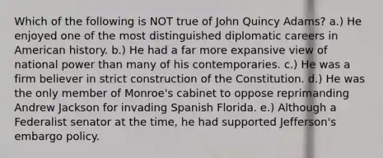 Which of the following is NOT true of John Quincy Adams? a.) He enjoyed one of the most distinguished diplomatic careers in American history. b.) He had a far more expansive view of national power than many of his contemporaries. c.) He was a firm believer in strict construction of the Constitution. d.) He was the only member of Monroe's cabinet to oppose reprimanding Andrew Jackson for invading Spanish Florida. e.) Although a Federalist senator at the time, he had supported Jefferson's embargo policy.