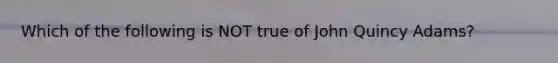 Which of the following is NOT true of John Quincy Adams?