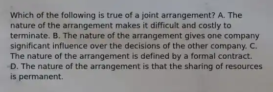 Which of the following is true of a joint arrangement? A. The nature of the arrangement makes it difficult and costly to terminate. B. The nature of the arrangement gives one company significant influence over the decisions of the other company. C. The nature of the arrangement is defined by a formal contract. D. The nature of the arrangement is that the sharing of resources is permanent.