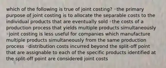 which of the following is true of joint costing? ◦the primary purpose of joint costing is to allocate the separable costs to the individual products that are eventually sold ◦the costs of a production process that yields multiple products simultaneously ◦joint costing is less useful for companies which manufacture multiple products simultaneously from the same production process ◦distribution costs incurred beyond the split-off point that are assignable to each of the specific products identified at the split-off point are considered joint costs