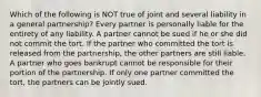 Which of the following is NOT true of joint and several liability in a general partnership? Every partner is personally liable for the entirety of any liability. A partner cannot be sued if he or she did not commit the tort. If the partner who committed the tort is released from the partnership, the other partners are still liable. A partner who goes bankrupt cannot be responsible for their portion of the partnership. If only one partner committed the tort, the partners can be jointly sued.