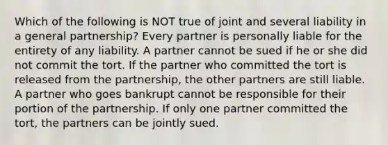 Which of the following is NOT true of joint and several liability in a general partnership? Every partner is personally liable for the entirety of any liability. A partner cannot be sued if he or she did not commit the tort. If the partner who committed the tort is released from the partnership, the other partners are still liable. A partner who goes bankrupt cannot be responsible for their portion of the partnership. If only one partner committed the tort, the partners can be jointly sued.