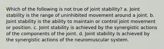 Which of the following is not true of joint stability? a. Joint stability is the range of uninhibited movement around a joint. b. Joint stability is the ability to maintain or control joint movement or position. c. Joint stability is achieved by the synergistic actions of the components of the joint. d. Joint stability Is achieved by the synergistic actions of the neuromuscular system.