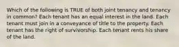 Which of the following is TRUE of both joint tenancy and tenancy in common? Each tenant has an equal interest in the land. Each tenant must join in a conveyance of title to the property. Each tenant has the right of survivorship. Each tenant rents his share of the land.