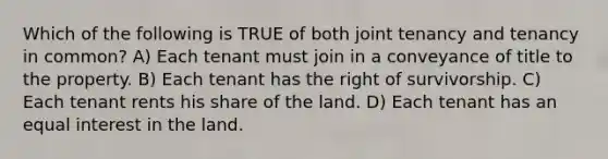 Which of the following is TRUE of both joint tenancy and tenancy in common? A) Each tenant must join in a conveyance of title to the property. B) Each tenant has the right of survivorship. C) Each tenant rents his share of the land. D) Each tenant has an equal interest in the land.