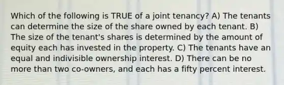 Which of the following is TRUE of a joint tenancy? A) The tenants can determine the size of the share owned by each tenant. B) The size of the tenant's shares is determined by the amount of equity each has invested in the property. C) The tenants have an equal and indivisible ownership interest. D) There can be no more than two co-owners, and each has a fifty percent interest.