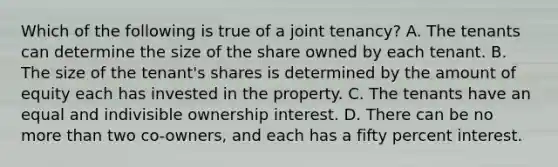 Which of the following is true of a joint tenancy? A. The tenants can determine the size of the share owned by each tenant. B. The size of the tenant's shares is determined by the amount of equity each has invested in the property. C. The tenants have an equal and indivisible ownership interest. D. There can be no more than two co-owners, and each has a fifty percent interest.