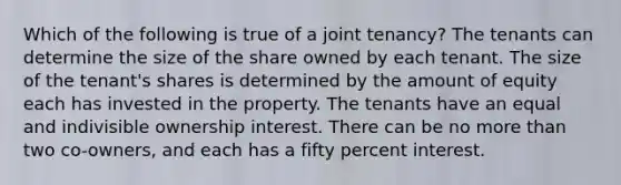 Which of the following is true of a joint tenancy? The tenants can determine the size of the share owned by each tenant. The size of the tenant's shares is determined by the amount of equity each has invested in the property. The tenants have an equal and indivisible ownership interest. There can be no more than two co-owners, and each has a fifty percent interest.