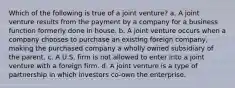 Which of the following is true of a joint venture? a. A joint venture results from the payment by a company for a business function formerly done in house. b. A joint venture occurs when a company chooses to purchase an existing foreign company, making the purchased company a wholly owned subsidiary of the parent. c. A U.S. firm is not allowed to enter into a joint venture with a foreign firm. d. A joint venture is a type of partnership in which investors co-own the enterprise.