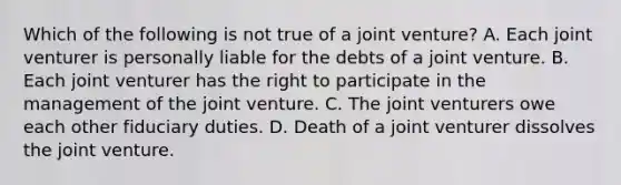 Which of the following is not true of a <a href='https://www.questionai.com/knowledge/kV47bevVcA-joint-venture' class='anchor-knowledge'>joint venture</a>? A. Each joint venturer is personally liable for the debts of a joint venture. B. Each joint venturer has the right to participate in the management of the joint venture. C. The joint venturers owe each other fiduciary duties. D. Death of a joint venturer dissolves the joint venture.