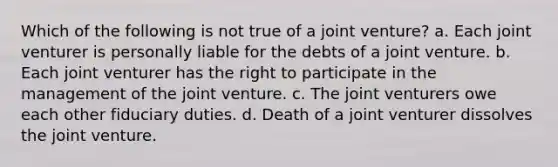 Which of the following is not true of a joint venture? a. Each joint venturer is personally liable for the debts of a joint venture. b. Each joint venturer has the right to participate in the management of the joint venture. c. The joint venturers owe each other fiduciary duties. d. Death of a joint venturer dissolves the joint venture.