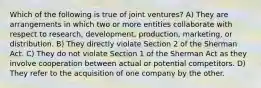 Which of the following is true of joint ventures? A) They are arrangements in which two or more entities collaborate with respect to research, development, production, marketing, or distribution. B) They directly violate Section 2 of the Sherman Act. C) They do not violate Section 1 of the Sherman Act as they involve cooperation between actual or potential competitors. D) They refer to the acquisition of one company by the other.