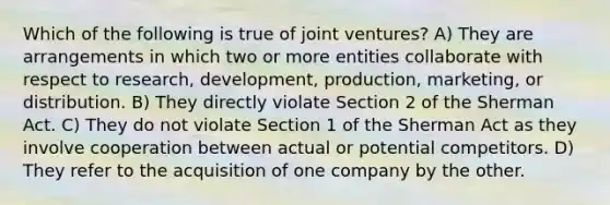 Which of the following is true of joint ventures? A) They are arrangements in which two or more entities collaborate with respect to research, development, production, marketing, or distribution. B) They directly violate Section 2 of the Sherman Act. C) They do not violate Section 1 of the Sherman Act as they involve cooperation between actual or potential competitors. D) They refer to the acquisition of one company by the other.