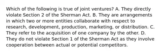 Which of the following is true of joint ventures? A. They directly violate Section 2 of the Sherman Act. B. They are arrangements in which two or more entities collaborate with respect to research, development, production, marketing, or distribution. C. They refer to the acquisition of one company by the other. D. They do not violate Section 1 of the Sherman Act as they involve cooperation between actual or potential competitors.