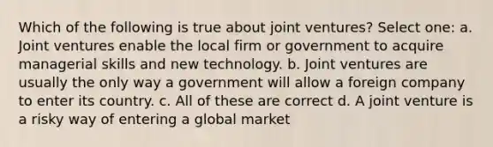 Which of the following is true about joint ventures? Select one: a. Joint ventures enable the local firm or government to acquire managerial skills and new technology. b. Joint ventures are usually the only way a government will allow a foreign company to enter its country. c. All of these are correct d. A joint venture is a risky way of entering a global market