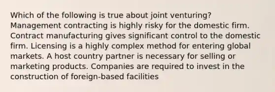 Which of the following is true about joint venturing? Management contracting is highly risky for the domestic firm. Contract manufacturing gives significant control to the domestic firm. Licensing is a highly complex method for entering global markets. A host country partner is necessary for selling or marketing products. Companies are required to invest in the construction of foreign-based facilities