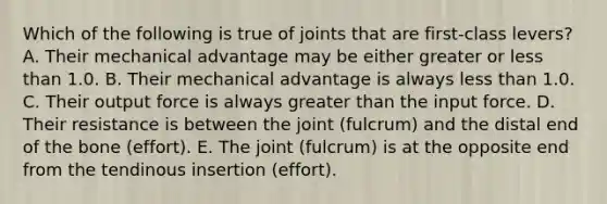 Which of the following is true of joints that are first-class levers? A. Their mechanical advantage may be either greater or less than 1.0. B. Their mechanical advantage is always less than 1.0. C. Their output force is always greater than the input force. D. Their resistance is between the joint (fulcrum) and the distal end of the bone (effort). E. The joint (fulcrum) is at the opposite end from the tendinous insertion (effort).