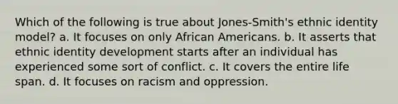 Which of the following is true about Jones-Smith's ethnic identity model? a. It focuses on only African Americans. b. It asserts that ethnic identity development starts after an individual has experienced some sort of conflict. c. It covers the entire life span. d. It focuses on racism and oppression.