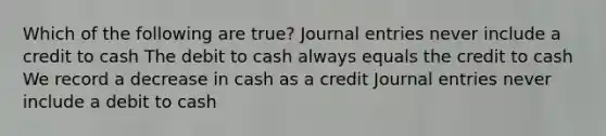 Which of the following are true? Journal entries never include a credit to cash The debit to cash always equals the credit to cash We record a decrease in cash as a credit Journal entries never include a debit to cash