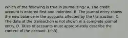 Which of the following is true in journalizing? A. The credit account is entered first and indented. B. The journal entry shows the new balance in the accounts affected by the transaction. C. The date of the transaction is not shown in a complete journal entry. D. Titles of accounts must appropriately describe the content of the account. (ch3)