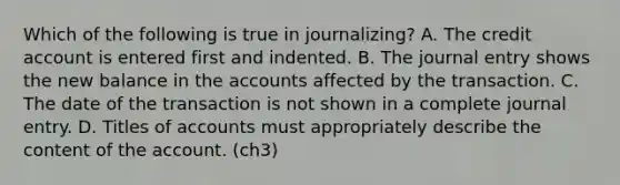 Which of the following is true in journalizing? A. The credit account is entered first and indented. B. The journal entry shows the new balance in the accounts affected by the transaction. C. The date of the transaction is not shown in a complete journal entry. D. Titles of accounts must appropriately describe the content of the account. (ch3)