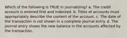 Which of the following is TRUE in journalizing? a. The credit account is entered first and indented. b. Titles of accounts must appropriately describe the content of the account. c. The date of the transaction is not shown in a complete journal entry. d. The journal entry shows the new balance in the accounts affected by the transaction.