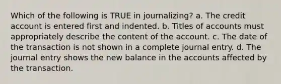 Which of the following is TRUE in journalizing? a. The credit account is entered first and indented. b. Titles of accounts must appropriately describe the content of the account. c. The date of the transaction is not shown in a complete journal entry. d. The journal entry shows the new balance in the accounts affected by the transaction.