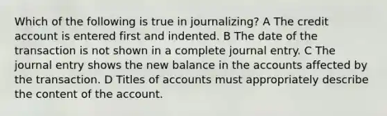 Which of the following is true in journalizing? A The credit account is entered first and indented. B The date of the transaction is not shown in a complete journal entry. C The journal entry shows the new balance in the accounts affected by the transaction. D Titles of accounts must appropriately describe the content of the account.