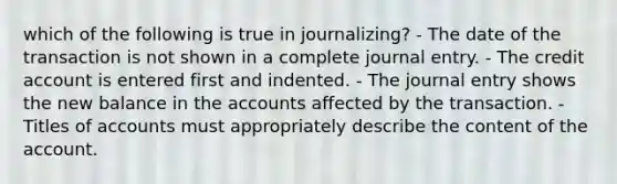 which of the following is true in journalizing? - The date of the transaction is not shown in a complete journal entry. - The credit account is entered first and indented. - The journal entry shows the new balance in the accounts affected by the transaction. - Titles of accounts must appropriately describe the content of the account.