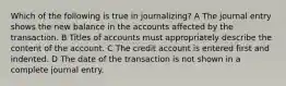 Which of the following is true in journalizing? A The journal entry shows the new balance in the accounts affected by the transaction. B Titles of accounts must appropriately describe the content of the account. C The credit account is entered first and indented. D The date of the transaction is not shown in a complete journal entry.