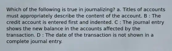 Which of the following is true in journalizing? a. Titles of accounts must appropriately describe the content of the account. B : The credit account is entered first and indented. C : The journal entry shows the new balance in the accounts affected by the transaction. D : The date of the transaction is not shown in a complete journal entry.