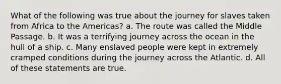 What of the following was true about the journey for slaves taken from Africa to the Americas? a. The route was called the Middle Passage. b. It was a terrifying journey across the ocean in the hull of a ship. c. Many enslaved people were kept in extremely cramped conditions during the journey across the Atlantic. d. All of these statements are true.