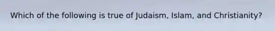 Which of the following is true of Judaism, Islam, and Christianity?