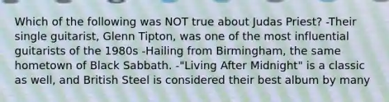 Which of the following was NOT true about Judas Priest? -Their single guitarist, Glenn Tipton, was one of the most influential guitarists of the 1980s -Hailing from Birmingham, the same hometown of Black Sabbath. -"Living After Midnight" is a classic as well, and British Steel is considered their best album by many