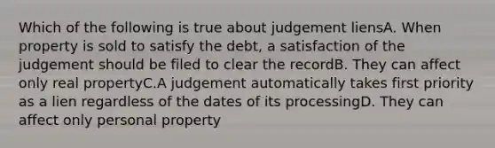 Which of the following is true about judgement liensA. When property is sold to satisfy the debt, a satisfaction of the judgement should be filed to clear the recordB. They can affect only real propertyC.A judgement automatically takes first priority as a lien regardless of the dates of its processingD. They can affect only personal property