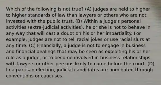 Which of the following is not true? (A) Judges are held to higher to higher standards of law than lawyers or others who are not invested with the public trust. (B) Within a judge's personal activities (extra-judicial activities), he or she is not to behave in any way that will cast a doubt on his or her impartiality. For example, judges are not to tell racial jokes or use racial slurs at any time. (C) Financially, a judge is not to engage in business and financial dealings that may be seen as exploiting his or her role as a judge, or to become involved in business relationships with lawyers or other persons likely to come before the court. (D) In a partisan election, judicial candidates are nominated through conventions or caucuses.