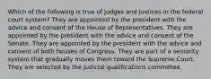 Which of the following is true of judges and justices in the federal court system? They are appointed by the president with the advice and consent of the House of Representatives. They are appointed by the president with the advice and consent of the Senate. They are appointed by the president with the advice and consent of both houses of Congress. They are part of a seniority system that gradually moves them toward the Supreme Court. They are selected by the judicial qualifications committee.