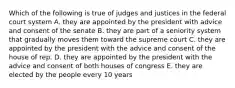 Which of the following is true of judges and justices in the federal court system A. they are appointed by the president with advice and consent of the senate B. they are part of a seniority system that gradually moves them toward the supreme court C. they are appointed by the president with the advice and consent of the house of rep. D. they are appointed by the president with the advice and consent of both houses of congress E. they are elected by the people every 10 years