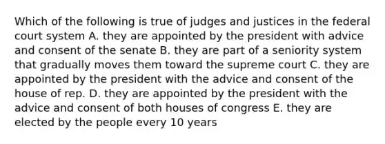 Which of the following is true of judges and justices in the federal court system A. they are appointed by the president with advice and consent of the senate B. they are part of a seniority system that gradually moves them toward the supreme court C. they are appointed by the president with the advice and consent of the house of rep. D. they are appointed by the president with the advice and consent of both houses of congress E. they are elected by the people every 10 years