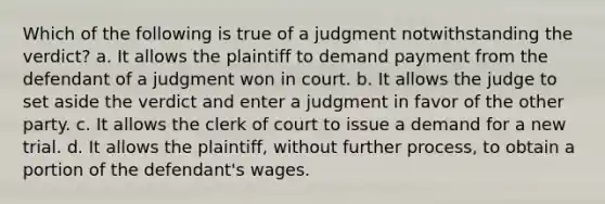 Which of the following is true of a judgment notwithstanding the verdict? a. It allows the plaintiff to demand payment from the defendant of a judgment won in court. b. It allows the judge to set aside the verdict and enter a judgment in favor of the other party. c. It allows the clerk of court to issue a demand for a new trial. d. It allows the plaintiff, without further process, to obtain a portion of the defendant's wages.