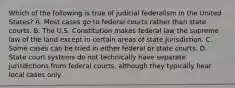 Which of the following is true of judicial federalism in the United States? A. Most cases go to federal courts rather than state courts. B. The U.S. Constitution makes federal law the supreme law of the land except in certain areas of state jurisdiction. C. Some cases can be tried in either federal or state courts. D. State court systems do not technically have separate jurisdictions from federal courts, although they typically hear local cases only.