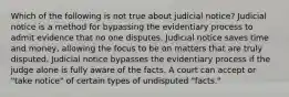 Which of the following is not true about judicial notice? Judicial notice is a method for bypassing the evidentiary process to admit evidence that no one disputes. Judicial notice saves time and money, allowing the focus to be on matters that are truly disputed. Judicial notice bypasses the evidentiary process if the judge alone is fully aware of the facts. A court can accept or "take notice" of certain types of undisputed "facts."