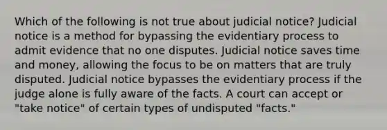 Which of the following is not true about judicial notice? Judicial notice is a method for bypassing the evidentiary process to admit evidence that no one disputes. Judicial notice saves time and money, allowing the focus to be on matters that are truly disputed. Judicial notice bypasses the evidentiary process if the judge alone is fully aware of the facts. A court can accept or "take notice" of certain types of undisputed "facts."