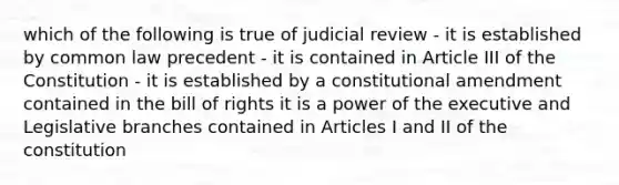 which of the following is true of judicial review - it is established by common law precedent - it is contained in Article III of the Constitution - it is established by a constitutional amendment contained in the bill of rights it is a power of the executive and Legislative branches contained in Articles I and II of the constitution