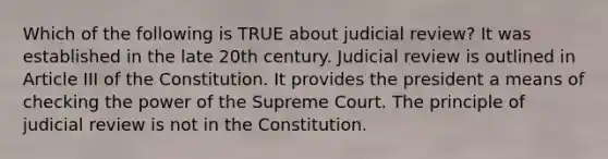 Which of the following is TRUE about judicial review? It was established in the late 20th century. Judicial review is outlined in Article III of the Constitution. It provides the president a means of checking the power of the Supreme Court. The principle of judicial review is not in the Constitution.